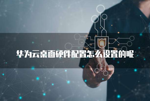 华为云桌面硬件配置怎么设置的呢