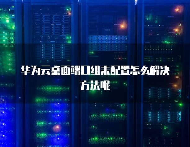 华为云桌面端口组未配置怎么解决方法呢