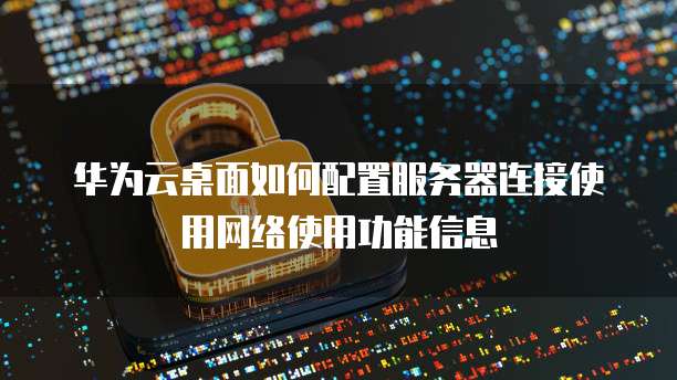 华为云桌面如何配置服务器连接使用网络使用功能信息