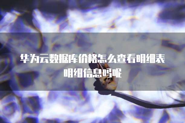 华为云数据库价格怎么查看明细表明细信息吗呢