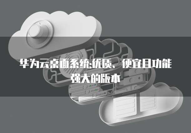 华为云桌面系统:优质、便宜且功能强大的版本