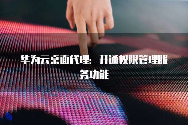 华为云桌面代理:开通权限管理服务功能