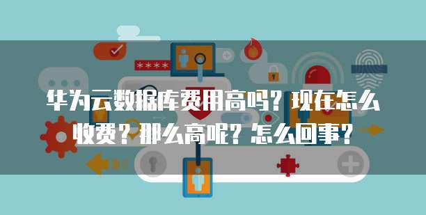 华为云数据库费用高吗?现在怎么收费?那么高呢?怎么回事?