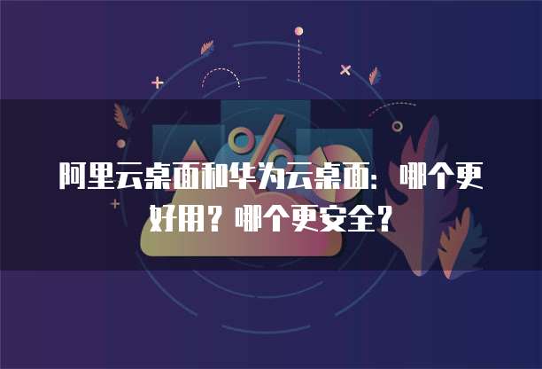 阿里云桌面和华为云桌面:哪个更好用?哪个更安全?
