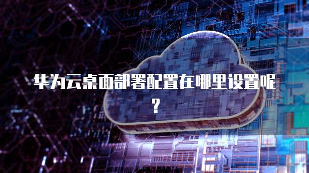 华为云桌面部署配置在哪里设置呢?