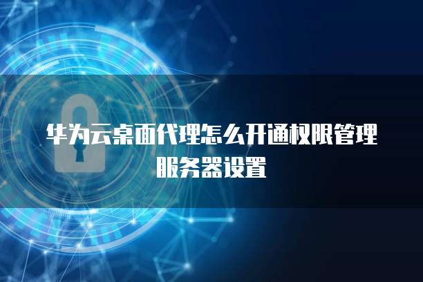 华为云桌面代理怎么开通权限管理服务器设置