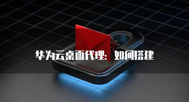 华为云桌面代理:如何搭建