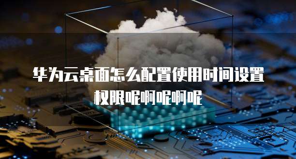 华为云桌面怎么配置使用时间设置权限呢啊呢啊呢