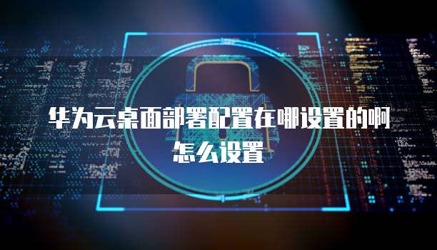 华为云桌面部署配置在哪设置的啊怎么设置