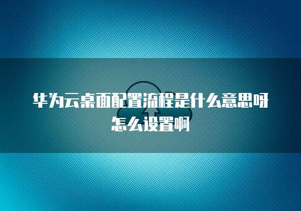 华为云桌面配置流程是什么意思呀怎么设置啊