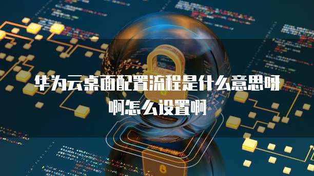 华为云桌面配置流程是什么意思呀啊怎么设置啊
