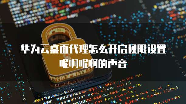 华为云桌面代理怎么开启权限设置呢啊呢啊的声音