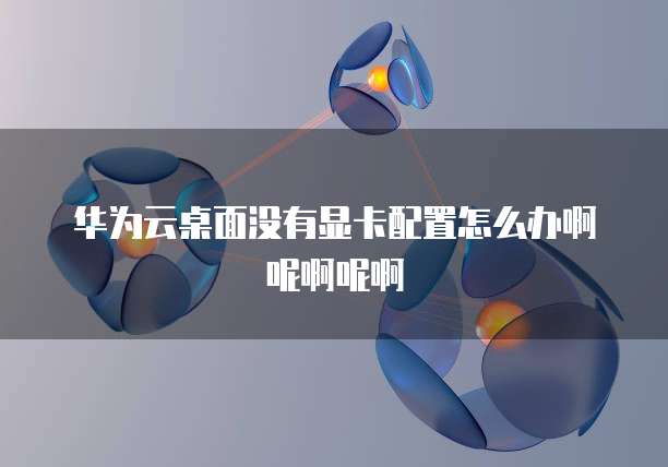 华为云桌面没有显卡配置怎么办啊呢啊呢啊