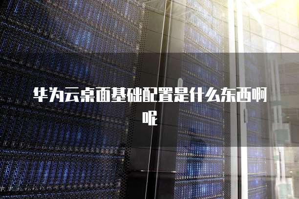华为云桌面基础配置是什么东西啊呢