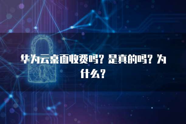 华为云桌面收费吗?是真的吗?为什么?
