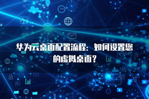 华为云桌面配置流程:如何设置您的虚拟桌面?