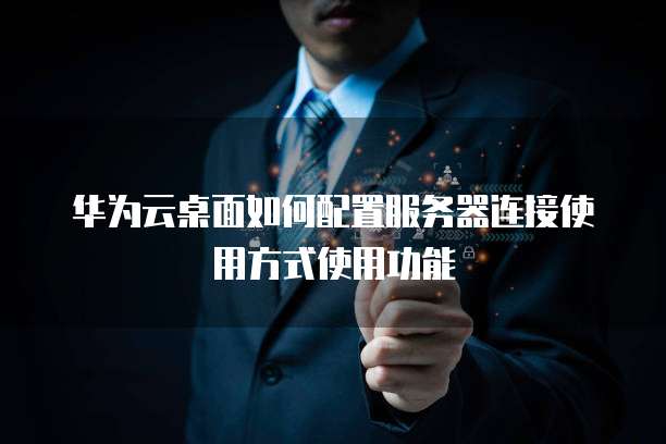 华为云桌面如何配置服务器连接使用方式使用功能