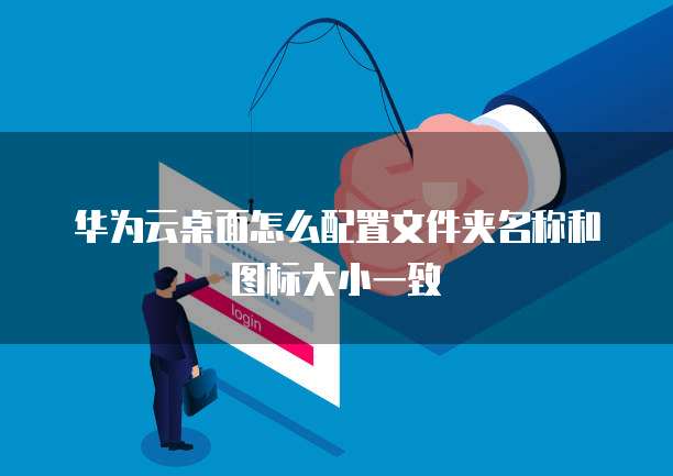 华为云桌面怎么配置文件夹名称和图标大小一致