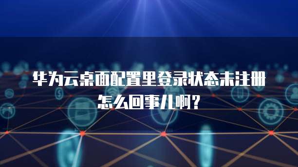华为云桌面配置里登录状态未注册怎么回事儿啊?