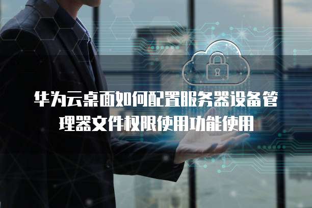 华为云桌面如何配置服务器设备管理器文件权限使用功能使用
