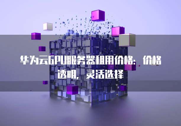 华为云GPU服务器租用价格:价格透明,灵活选择