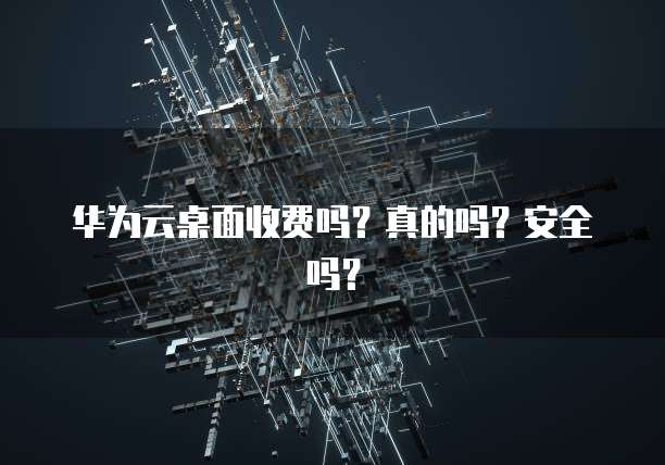 华为云桌面收费吗?真的吗?安全吗?