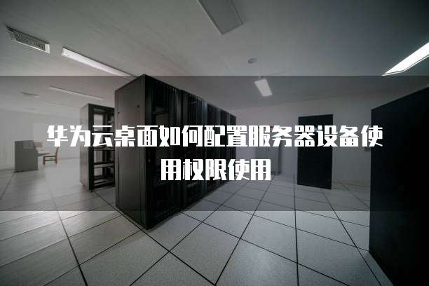 华为云桌面如何配置服务器设备使用权限使用