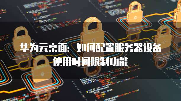 华为云桌面:如何配置服务器设备使用时间限制功能