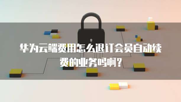 华为云端费用怎么退订会员自动续费的业务吗啊?