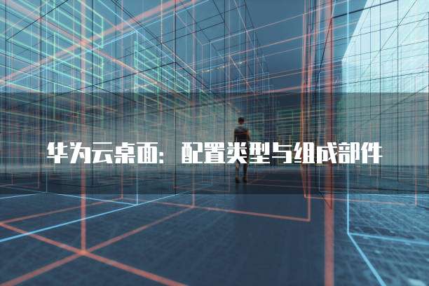 华为云桌面:配置类型与组成部件