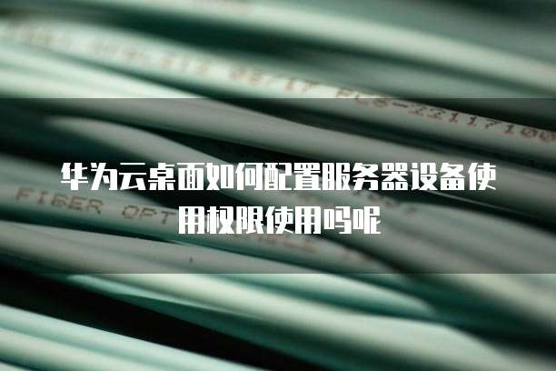 华为云桌面如何配置服务器设备使用权限使用吗呢