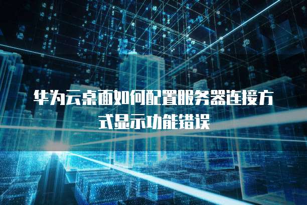 华为云桌面如何配置服务器连接方式显示功能错误