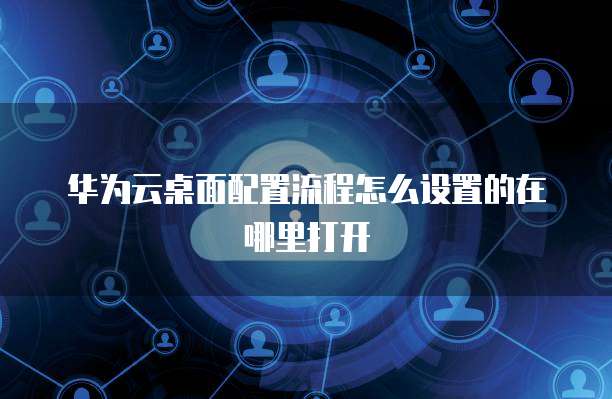 华为云桌面配置流程怎么设置的在哪里打开
