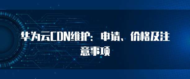 华为云CDN维护:申请、价格及注意事项