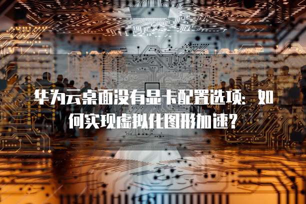 华为云桌面没有显卡配置选项:如何实现虚拟化图形加速?