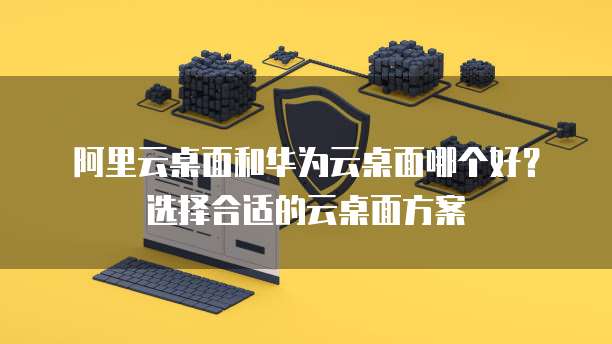 阿里云桌面和华为云桌面哪个好?选择合适的云桌面方案
