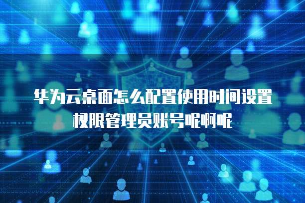 华为云桌面怎么配置使用时间设置权限管理员账号呢啊呢
