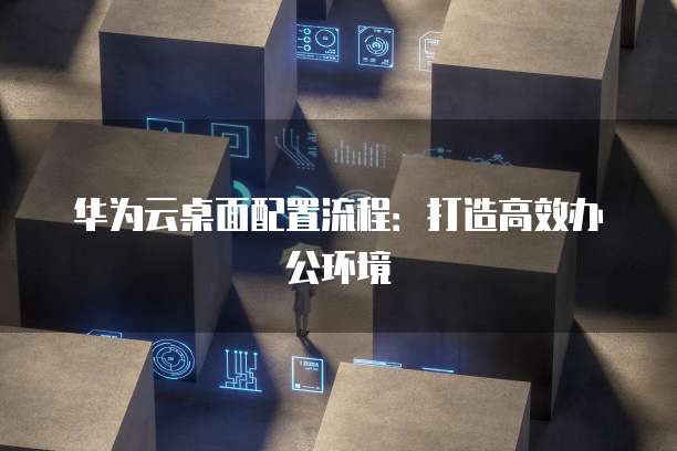华为云桌面配置流程:打造高效办公环境
