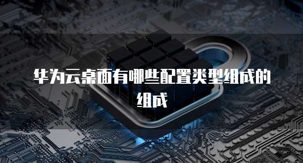华为云桌面有哪些配置类型组成的组成