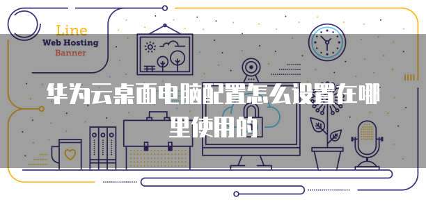 华为云桌面电脑配置怎么设置在哪里使用的