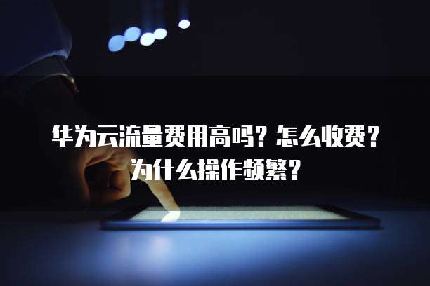 华为云流量费用高吗？怎么收费？为什么操作频繁？