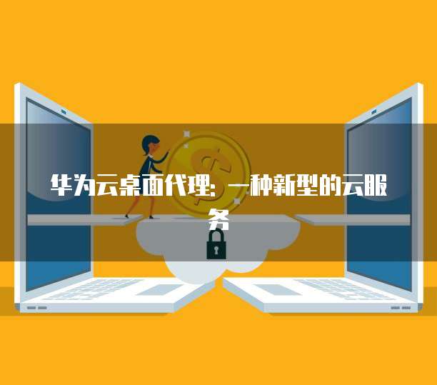 华为云桌面代理: 一种新型的云服务