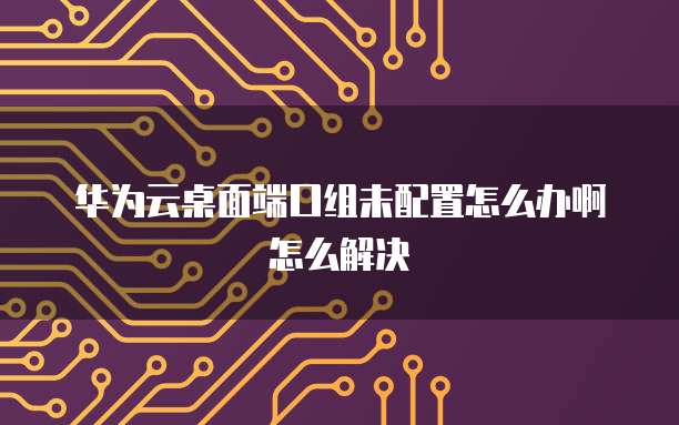 华为云桌面端口组未配置怎么办啊怎么解决