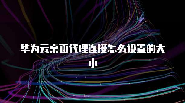 华为云桌面代理连接怎么设置的大小