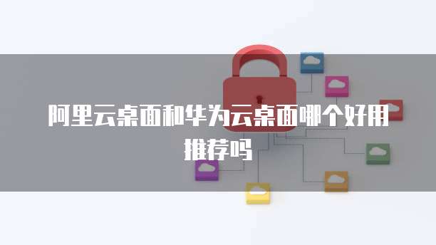 阿里云桌面和华为云桌面哪个好用推荐吗