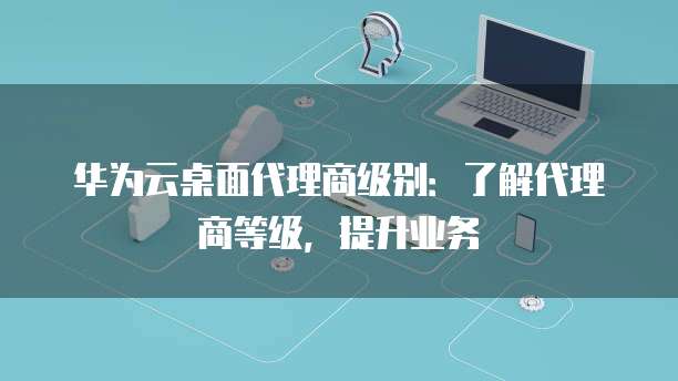 华为云桌面代理商级别:了解代理商等级,提升业务