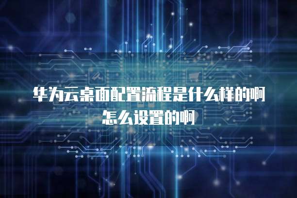 华为云桌面配置流程是什么样的啊怎么设置的啊