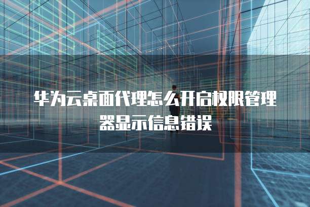 华为云桌面代理怎么开启权限管理器显示信息错误