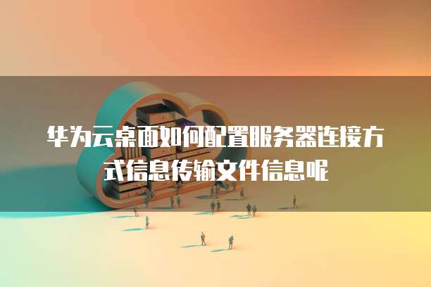 华为云桌面如何配置服务器连接方式信息传输文件信息呢