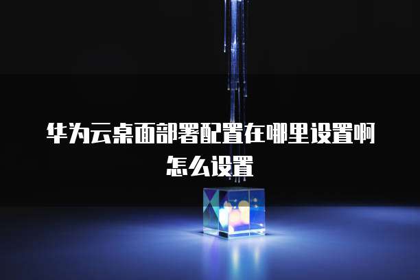 华为云桌面部署配置在哪里设置啊怎么设置